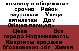 комнату в общежитие  срочно › Район ­ зауральск › Улица ­ пятилетки › Дом ­ 7 › Общая площадь ­ 12 › Цена ­ 200 000 - Все города Недвижимость » Квартиры продажа   . Московская обл.,Химки г.